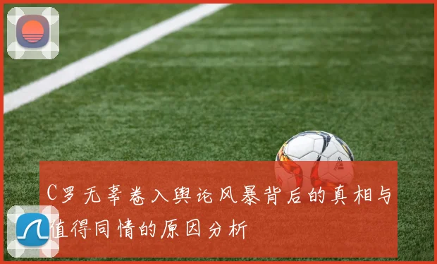 C罗无辜卷入舆论风暴背后的真相与值得同情的原因分析