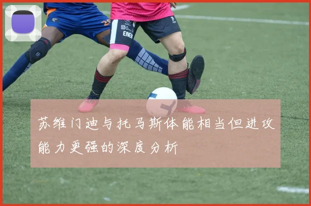 苏维门迪与托马斯体能相当但进攻能力更强的深度分析