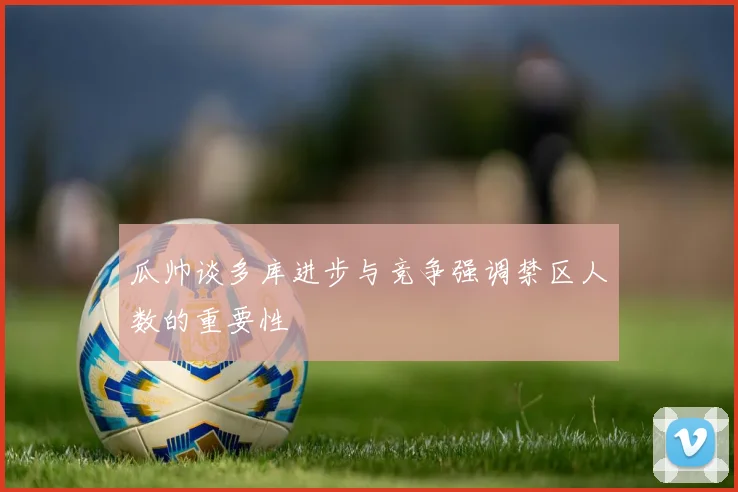 瓜帅谈多库进步与竞争强调禁区人数的重要性