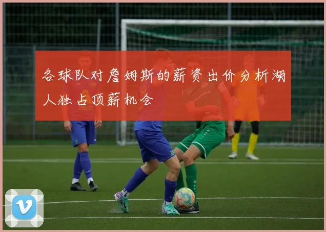 各球队对詹姆斯的薪资出价分析湖人独占顶薪机会