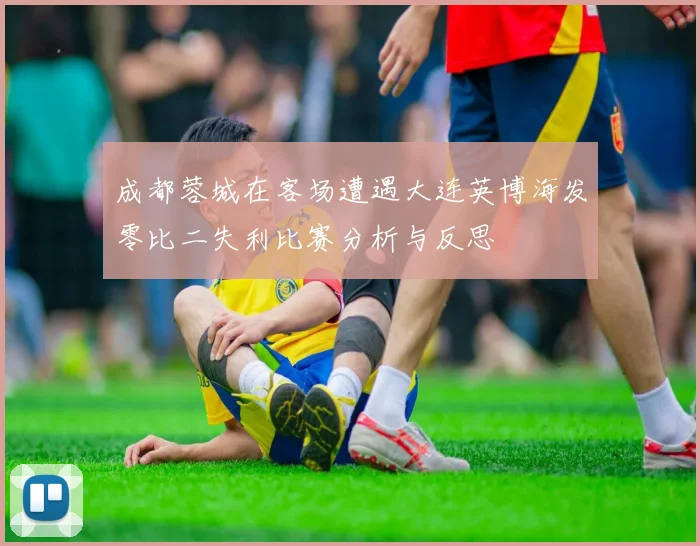 成都蓉城在客场遭遇大连英博海发零比二失利比赛分析与反思