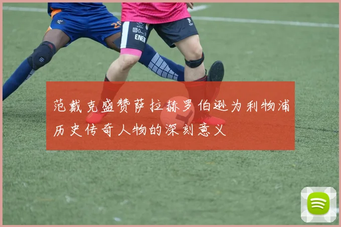 范戴克盛赞萨拉赫罗伯逊为利物浦历史传奇人物的深刻意义