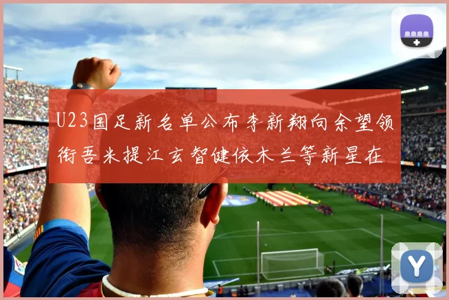 U23国足新名单公布李新翔向余望领衔吾米提江玄智健依木兰等新星在列