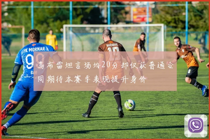乌布雷坦言场均20分却仅获普通合同期待本赛季表现提升身价