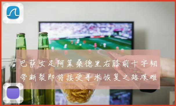 巴萨女足阿莱桑德里右膝前十字韧带断裂即将接受手术恢复之路艰难