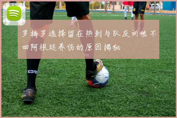 罗梅罗选择留在热刺与队友训练不回阿根廷养伤的原因揭秘